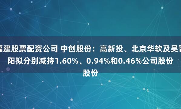 福建股票配资公司 中创股份：高新投、北京华软及吴晋阳拟分别减持1.60%、0.94%和0.46%公司股份