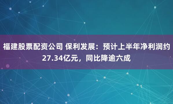 福建股票配资公司 保利发展：预计上半年净利润约27.34亿元，同比降逾六成