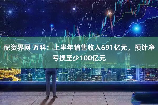 配资界网 万科：上半年销售收入691亿元，预计净亏损至少100亿元
