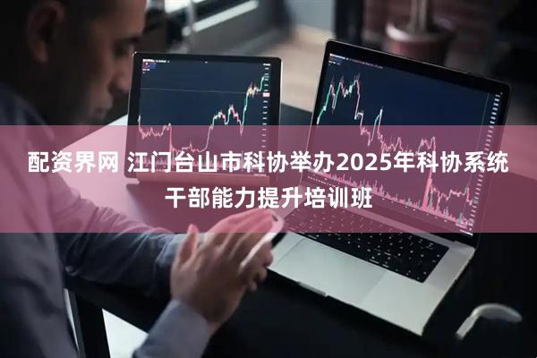 配资界网 江门台山市科协举办2025年科协系统干部能力提升培训班
