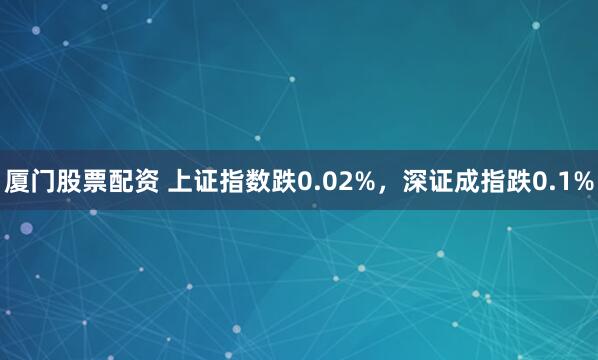 厦门股票配资 上证指数跌0.02%，深证成指跌0.1%