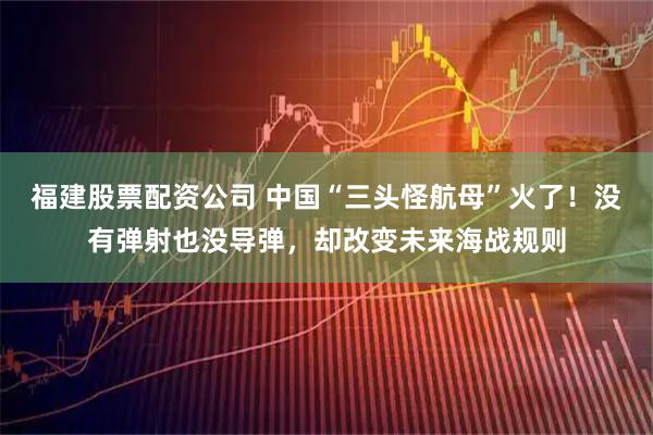 福建股票配资公司 中国“三头怪航母”火了！没有弹射也没导弹，却改变未来海战规则